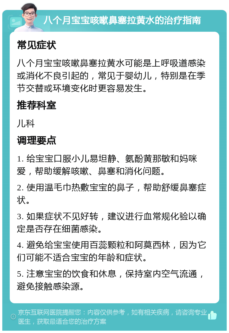 八个月宝宝咳嗽鼻塞拉黄水的治疗指南 常见症状 八个月宝宝咳嗽鼻塞拉黄水可能是上呼吸道感染或消化不良引起的，常见于婴幼儿，特别是在季节交替或环境变化时更容易发生。 推荐科室 儿科 调理要点 1. 给宝宝口服小儿易坦静、氨酚黄那敏和妈咪爱，帮助缓解咳嗽、鼻塞和消化问题。 2. 使用温毛巾热敷宝宝的鼻子，帮助舒缓鼻塞症状。 3. 如果症状不见好转，建议进行血常规化验以确定是否存在细菌感染。 4. 避免给宝宝使用百蕊颗粒和阿莫西林，因为它们可能不适合宝宝的年龄和症状。 5. 注意宝宝的饮食和休息，保持室内空气流通，避免接触感染源。