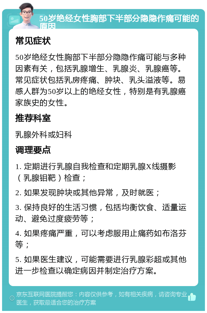 50岁绝经女性胸部下半部分隐隐作痛可能的原因 常见症状 50岁绝经女性胸部下半部分隐隐作痛可能与多种因素有关，包括乳腺增生、乳腺炎、乳腺癌等。常见症状包括乳房疼痛、肿块、乳头溢液等。易感人群为50岁以上的绝经女性，特别是有乳腺癌家族史的女性。 推荐科室 乳腺外科或妇科 调理要点 1. 定期进行乳腺自我检查和定期乳腺X线摄影（乳腺钼靶）检查； 2. 如果发现肿块或其他异常，及时就医； 3. 保持良好的生活习惯，包括均衡饮食、适量运动、避免过度疲劳等； 4. 如果疼痛严重，可以考虑服用止痛药如布洛芬等； 5. 如果医生建议，可能需要进行乳腺彩超或其他进一步检查以确定病因并制定治疗方案。