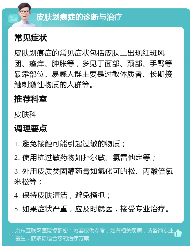 皮肤划痕症的诊断与治疗 常见症状 皮肤划痕症的常见症状包括皮肤上出现红斑风团、瘙痒、肿胀等，多见于面部、颈部、手臂等暴露部位。易感人群主要是过敏体质者、长期接触刺激性物质的人群等。 推荐科室 皮肤科 调理要点 1. 避免接触可能引起过敏的物质； 2. 使用抗过敏药物如扑尔敏、氯雷他定等； 3. 外用皮质类固醇药膏如氢化可的松、丙酸倍氯米松等； 4. 保持皮肤清洁，避免搔抓； 5. 如果症状严重，应及时就医，接受专业治疗。