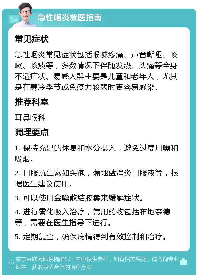 急性咽炎就医指南 常见症状 急性咽炎常见症状包括喉咙疼痛、声音嘶哑、咳嗽、咳痰等，多数情况下伴随发热、头痛等全身不适症状。易感人群主要是儿童和老年人，尤其是在寒冷季节或免疫力较弱时更容易感染。 推荐科室 耳鼻喉科 调理要点 1. 保持充足的休息和水分摄入，避免过度用嗓和吸烟。 2. 口服抗生素如头孢，蒲地蓝消炎口服液等，根据医生建议使用。 3. 可以使用金嗓散结胶囊来缓解症状。 4. 进行雾化吸入治疗，常用药物包括布地奈德等，需要在医生指导下进行。 5. 定期复查，确保病情得到有效控制和治疗。