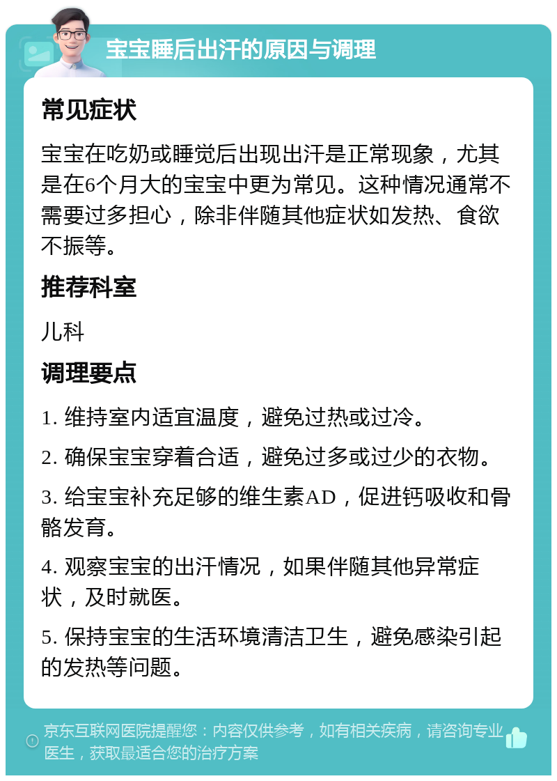 宝宝睡后出汗的原因与调理 常见症状 宝宝在吃奶或睡觉后出现出汗是正常现象，尤其是在6个月大的宝宝中更为常见。这种情况通常不需要过多担心，除非伴随其他症状如发热、食欲不振等。 推荐科室 儿科 调理要点 1. 维持室内适宜温度，避免过热或过冷。 2. 确保宝宝穿着合适，避免过多或过少的衣物。 3. 给宝宝补充足够的维生素AD，促进钙吸收和骨骼发育。 4. 观察宝宝的出汗情况，如果伴随其他异常症状，及时就医。 5. 保持宝宝的生活环境清洁卫生，避免感染引起的发热等问题。