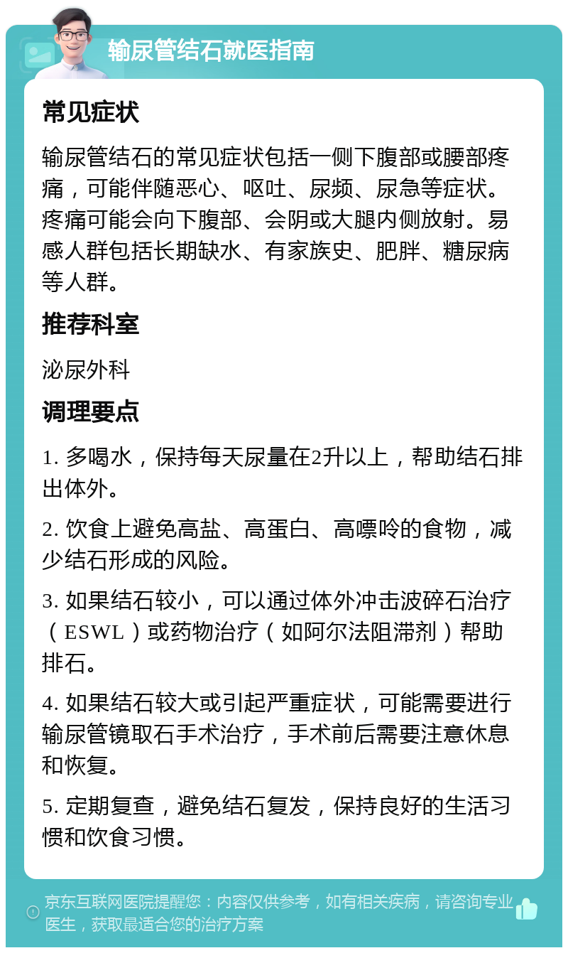 输尿管结石就医指南 常见症状 输尿管结石的常见症状包括一侧下腹部或腰部疼痛，可能伴随恶心、呕吐、尿频、尿急等症状。疼痛可能会向下腹部、会阴或大腿内侧放射。易感人群包括长期缺水、有家族史、肥胖、糖尿病等人群。 推荐科室 泌尿外科 调理要点 1. 多喝水，保持每天尿量在2升以上，帮助结石排出体外。 2. 饮食上避免高盐、高蛋白、高嘌呤的食物，减少结石形成的风险。 3. 如果结石较小，可以通过体外冲击波碎石治疗（ESWL）或药物治疗（如阿尔法阻滞剂）帮助排石。 4. 如果结石较大或引起严重症状，可能需要进行输尿管镜取石手术治疗，手术前后需要注意休息和恢复。 5. 定期复查，避免结石复发，保持良好的生活习惯和饮食习惯。