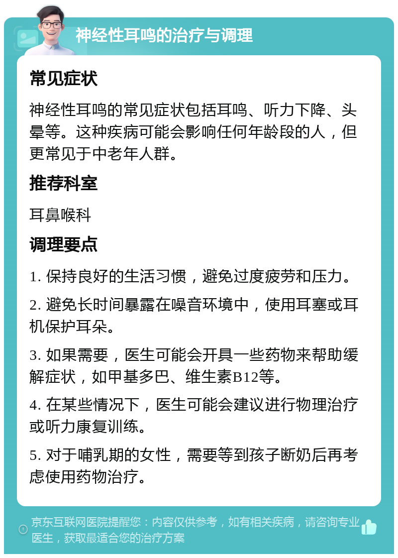 神经性耳鸣的治疗与调理 常见症状 神经性耳鸣的常见症状包括耳鸣、听力下降、头晕等。这种疾病可能会影响任何年龄段的人，但更常见于中老年人群。 推荐科室 耳鼻喉科 调理要点 1. 保持良好的生活习惯，避免过度疲劳和压力。 2. 避免长时间暴露在噪音环境中，使用耳塞或耳机保护耳朵。 3. 如果需要，医生可能会开具一些药物来帮助缓解症状，如甲基多巴、维生素B12等。 4. 在某些情况下，医生可能会建议进行物理治疗或听力康复训练。 5. 对于哺乳期的女性，需要等到孩子断奶后再考虑使用药物治疗。