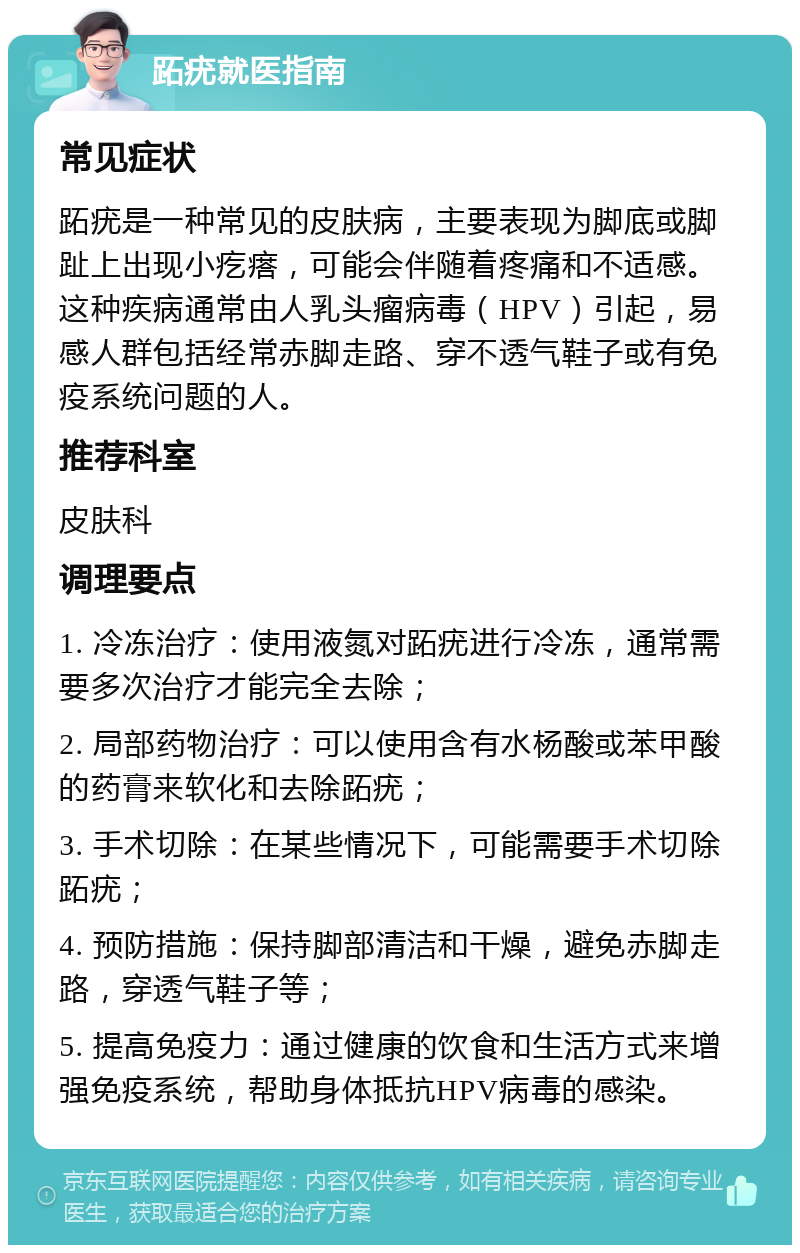 跖疣就医指南 常见症状 跖疣是一种常见的皮肤病，主要表现为脚底或脚趾上出现小疙瘩，可能会伴随着疼痛和不适感。这种疾病通常由人乳头瘤病毒（HPV）引起，易感人群包括经常赤脚走路、穿不透气鞋子或有免疫系统问题的人。 推荐科室 皮肤科 调理要点 1. 冷冻治疗：使用液氮对跖疣进行冷冻，通常需要多次治疗才能完全去除； 2. 局部药物治疗：可以使用含有水杨酸或苯甲酸的药膏来软化和去除跖疣； 3. 手术切除：在某些情况下，可能需要手术切除跖疣； 4. 预防措施：保持脚部清洁和干燥，避免赤脚走路，穿透气鞋子等； 5. 提高免疫力：通过健康的饮食和生活方式来增强免疫系统，帮助身体抵抗HPV病毒的感染。