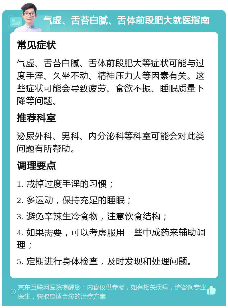 气虚、舌苔白腻、舌体前段肥大就医指南 常见症状 气虚、舌苔白腻、舌体前段肥大等症状可能与过度手淫、久坐不动、精神压力大等因素有关。这些症状可能会导致疲劳、食欲不振、睡眠质量下降等问题。 推荐科室 泌尿外科、男科、内分泌科等科室可能会对此类问题有所帮助。 调理要点 1. 戒掉过度手淫的习惯； 2. 多运动，保持充足的睡眠； 3. 避免辛辣生冷食物，注意饮食结构； 4. 如果需要，可以考虑服用一些中成药来辅助调理； 5. 定期进行身体检查，及时发现和处理问题。