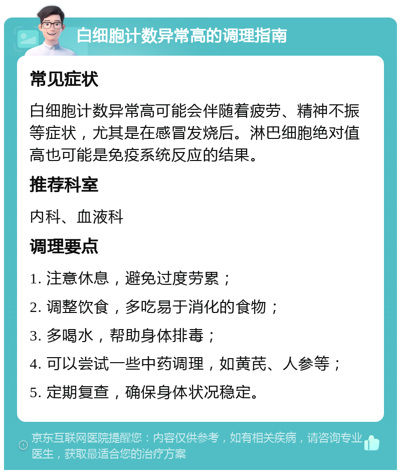 白细胞计数异常高的调理指南 常见症状 白细胞计数异常高可能会伴随着疲劳、精神不振等症状，尤其是在感冒发烧后。淋巴细胞绝对值高也可能是免疫系统反应的结果。 推荐科室 内科、血液科 调理要点 1. 注意休息，避免过度劳累； 2. 调整饮食，多吃易于消化的食物； 3. 多喝水，帮助身体排毒； 4. 可以尝试一些中药调理，如黄芪、人参等； 5. 定期复查，确保身体状况稳定。