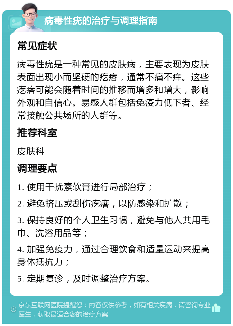 病毒性疣的治疗与调理指南 常见症状 病毒性疣是一种常见的皮肤病，主要表现为皮肤表面出现小而坚硬的疙瘩，通常不痛不痒。这些疙瘩可能会随着时间的推移而增多和增大，影响外观和自信心。易感人群包括免疫力低下者、经常接触公共场所的人群等。 推荐科室 皮肤科 调理要点 1. 使用干扰素软膏进行局部治疗； 2. 避免挤压或刮伤疙瘩，以防感染和扩散； 3. 保持良好的个人卫生习惯，避免与他人共用毛巾、洗浴用品等； 4. 加强免疫力，通过合理饮食和适量运动来提高身体抵抗力； 5. 定期复诊，及时调整治疗方案。