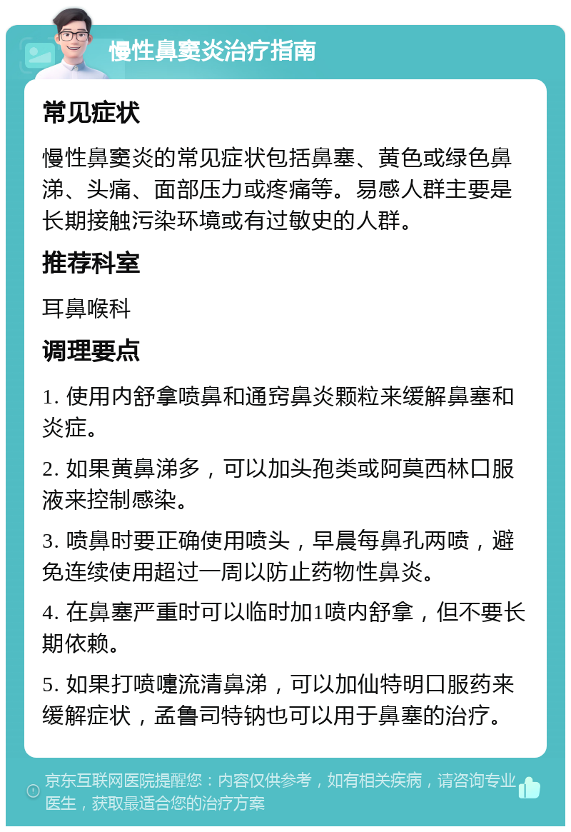 慢性鼻窦炎治疗指南 常见症状 慢性鼻窦炎的常见症状包括鼻塞、黄色或绿色鼻涕、头痛、面部压力或疼痛等。易感人群主要是长期接触污染环境或有过敏史的人群。 推荐科室 耳鼻喉科 调理要点 1. 使用内舒拿喷鼻和通窍鼻炎颗粒来缓解鼻塞和炎症。 2. 如果黄鼻涕多，可以加头孢类或阿莫西林口服液来控制感染。 3. 喷鼻时要正确使用喷头，早晨每鼻孔两喷，避免连续使用超过一周以防止药物性鼻炎。 4. 在鼻塞严重时可以临时加1喷内舒拿，但不要长期依赖。 5. 如果打喷嚏流清鼻涕，可以加仙特明口服药来缓解症状，孟鲁司特钠也可以用于鼻塞的治疗。