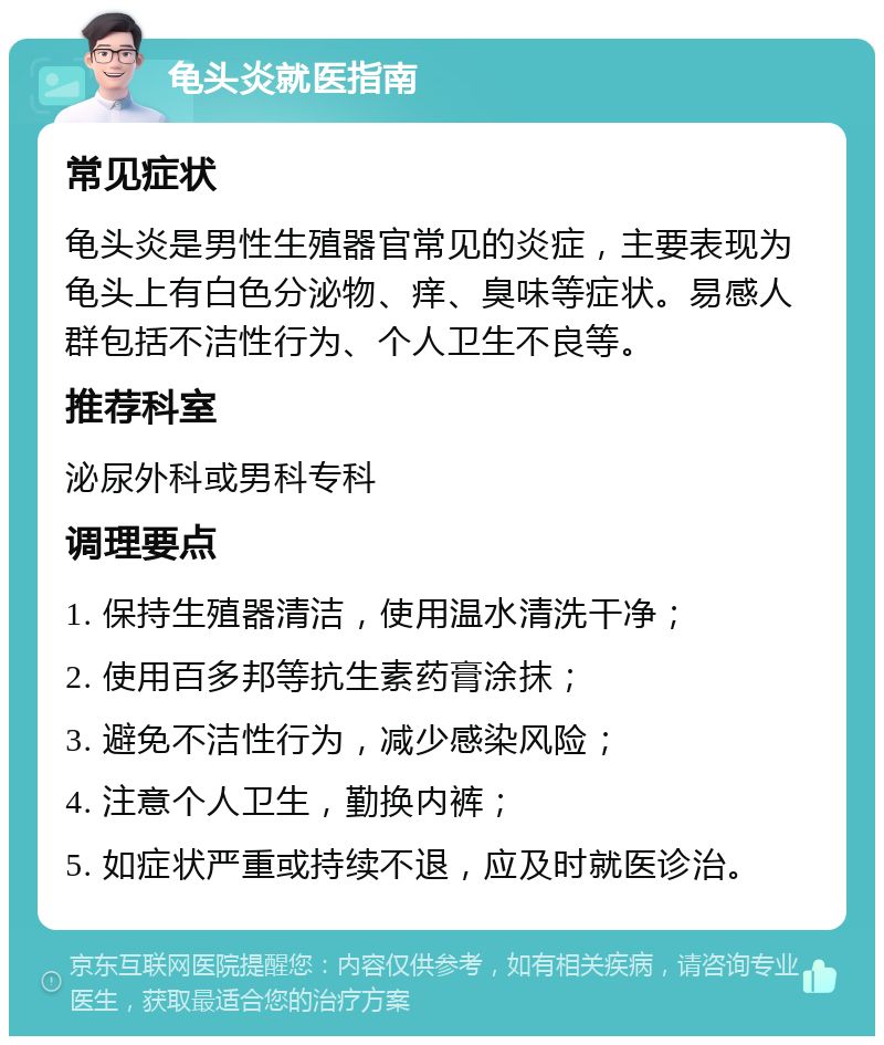 龟头炎就医指南 常见症状 龟头炎是男性生殖器官常见的炎症，主要表现为龟头上有白色分泌物、痒、臭味等症状。易感人群包括不洁性行为、个人卫生不良等。 推荐科室 泌尿外科或男科专科 调理要点 1. 保持生殖器清洁，使用温水清洗干净； 2. 使用百多邦等抗生素药膏涂抹； 3. 避免不洁性行为，减少感染风险； 4. 注意个人卫生，勤换内裤； 5. 如症状严重或持续不退，应及时就医诊治。