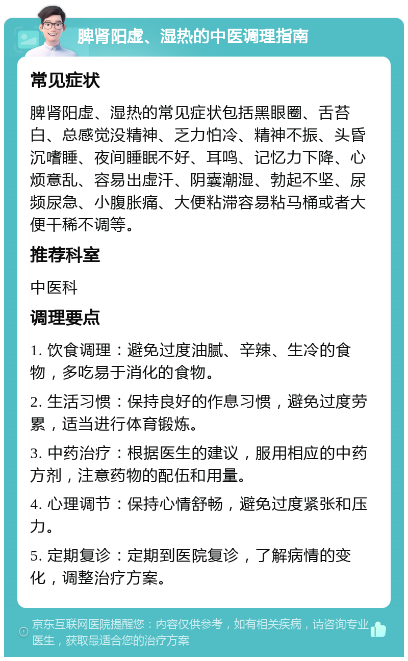 脾肾阳虚、湿热的中医调理指南 常见症状 脾肾阳虚、湿热的常见症状包括黑眼圈、舌苔白、总感觉没精神、乏力怕冷、精神不振、头昏沉嗜睡、夜间睡眠不好、耳鸣、记忆力下降、心烦意乱、容易出虚汗、阴囊潮湿、勃起不坚、尿频尿急、小腹胀痛、大便粘滞容易粘马桶或者大便干稀不调等。 推荐科室 中医科 调理要点 1. 饮食调理：避免过度油腻、辛辣、生冷的食物，多吃易于消化的食物。 2. 生活习惯：保持良好的作息习惯，避免过度劳累，适当进行体育锻炼。 3. 中药治疗：根据医生的建议，服用相应的中药方剂，注意药物的配伍和用量。 4. 心理调节：保持心情舒畅，避免过度紧张和压力。 5. 定期复诊：定期到医院复诊，了解病情的变化，调整治疗方案。