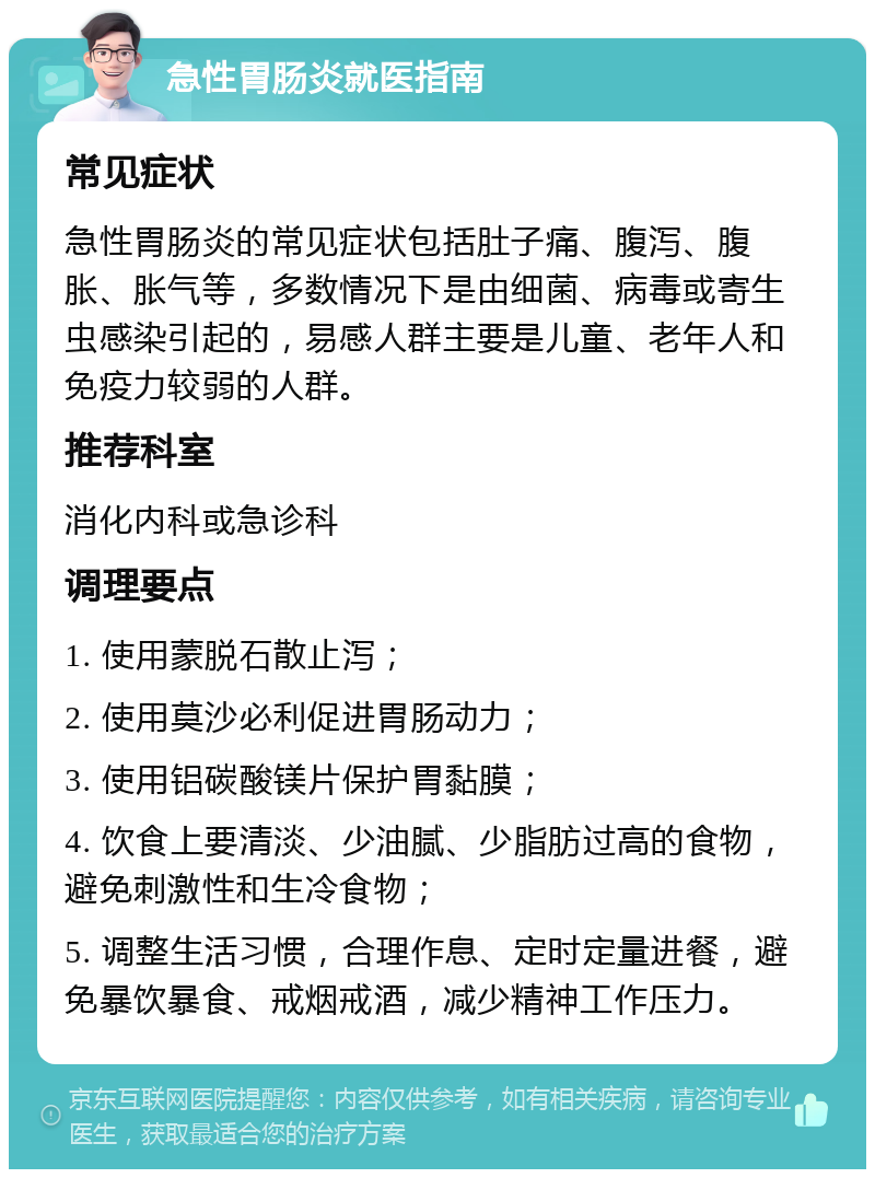 急性胃肠炎就医指南 常见症状 急性胃肠炎的常见症状包括肚子痛、腹泻、腹胀、胀气等，多数情况下是由细菌、病毒或寄生虫感染引起的，易感人群主要是儿童、老年人和免疫力较弱的人群。 推荐科室 消化内科或急诊科 调理要点 1. 使用蒙脱石散止泻； 2. 使用莫沙必利促进胃肠动力； 3. 使用铝碳酸镁片保护胃黏膜； 4. 饮食上要清淡、少油腻、少脂肪过高的食物，避免刺激性和生冷食物； 5. 调整生活习惯，合理作息、定时定量进餐，避免暴饮暴食、戒烟戒酒，减少精神工作压力。