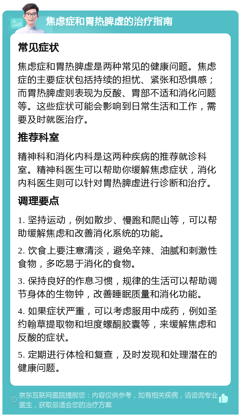 焦虑症和胃热脾虚的治疗指南 常见症状 焦虑症和胃热脾虚是两种常见的健康问题。焦虑症的主要症状包括持续的担忧、紧张和恐惧感；而胃热脾虚则表现为反酸、胃部不适和消化问题等。这些症状可能会影响到日常生活和工作，需要及时就医治疗。 推荐科室 精神科和消化内科是这两种疾病的推荐就诊科室。精神科医生可以帮助你缓解焦虑症状，消化内科医生则可以针对胃热脾虚进行诊断和治疗。 调理要点 1. 坚持运动，例如散步、慢跑和爬山等，可以帮助缓解焦虑和改善消化系统的功能。 2. 饮食上要注意清淡，避免辛辣、油腻和刺激性食物，多吃易于消化的食物。 3. 保持良好的作息习惯，规律的生活可以帮助调节身体的生物钟，改善睡眠质量和消化功能。 4. 如果症状严重，可以考虑服用中成药，例如圣约翰草提取物和坦度螺酮胶囊等，来缓解焦虑和反酸的症状。 5. 定期进行体检和复查，及时发现和处理潜在的健康问题。