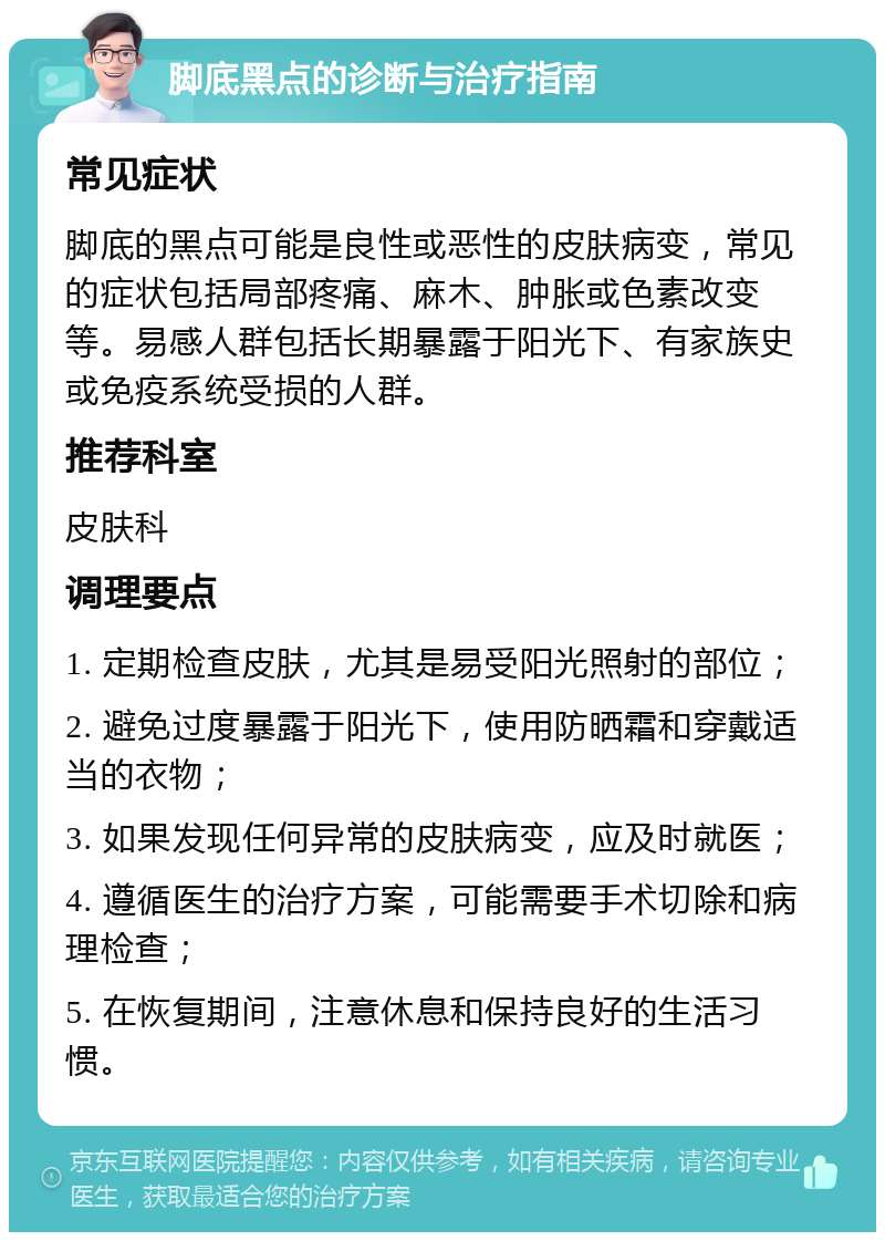 脚底黑点的诊断与治疗指南 常见症状 脚底的黑点可能是良性或恶性的皮肤病变，常见的症状包括局部疼痛、麻木、肿胀或色素改变等。易感人群包括长期暴露于阳光下、有家族史或免疫系统受损的人群。 推荐科室 皮肤科 调理要点 1. 定期检查皮肤，尤其是易受阳光照射的部位； 2. 避免过度暴露于阳光下，使用防晒霜和穿戴适当的衣物； 3. 如果发现任何异常的皮肤病变，应及时就医； 4. 遵循医生的治疗方案，可能需要手术切除和病理检查； 5. 在恢复期间，注意休息和保持良好的生活习惯。