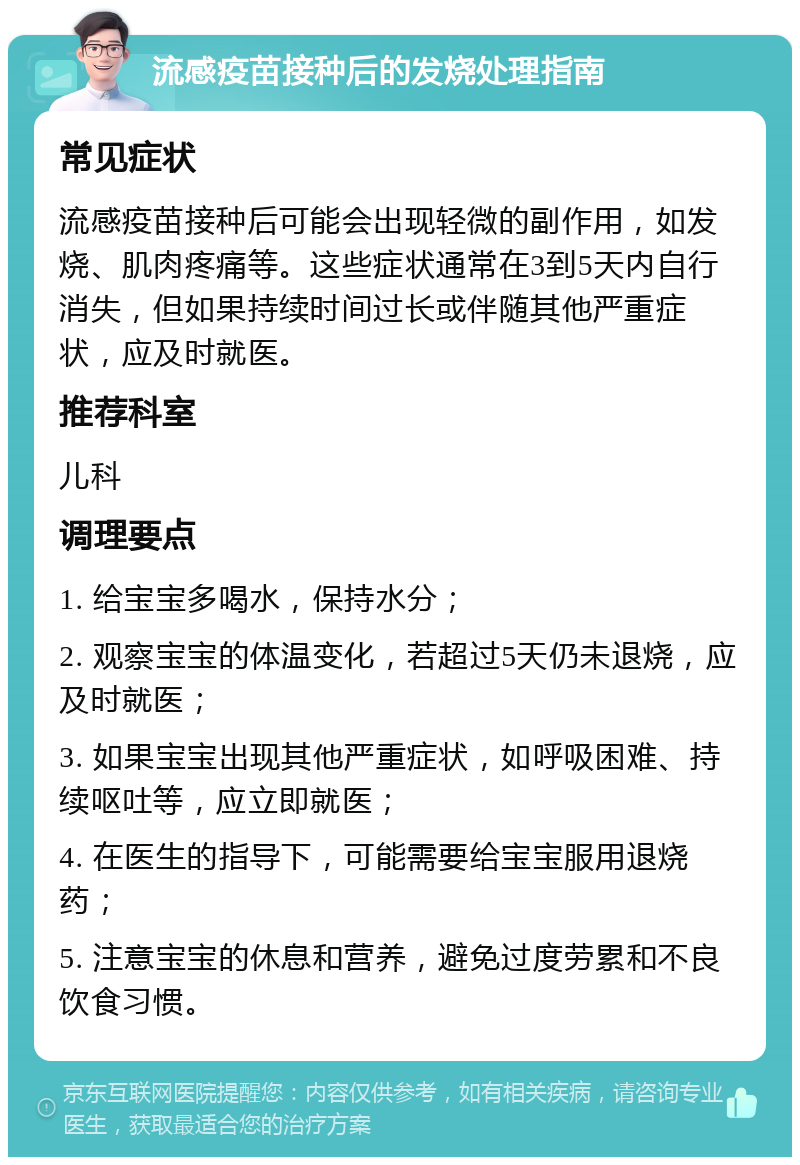 流感疫苗接种后的发烧处理指南 常见症状 流感疫苗接种后可能会出现轻微的副作用，如发烧、肌肉疼痛等。这些症状通常在3到5天内自行消失，但如果持续时间过长或伴随其他严重症状，应及时就医。 推荐科室 儿科 调理要点 1. 给宝宝多喝水，保持水分； 2. 观察宝宝的体温变化，若超过5天仍未退烧，应及时就医； 3. 如果宝宝出现其他严重症状，如呼吸困难、持续呕吐等，应立即就医； 4. 在医生的指导下，可能需要给宝宝服用退烧药； 5. 注意宝宝的休息和营养，避免过度劳累和不良饮食习惯。