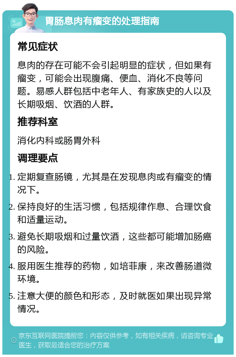 胃肠息肉有瘤变的处理指南 常见症状 息肉的存在可能不会引起明显的症状，但如果有瘤变，可能会出现腹痛、便血、消化不良等问题。易感人群包括中老年人、有家族史的人以及长期吸烟、饮酒的人群。 推荐科室 消化内科或肠胃外科 调理要点 定期复查肠镜，尤其是在发现息肉或有瘤变的情况下。 保持良好的生活习惯，包括规律作息、合理饮食和适量运动。 避免长期吸烟和过量饮酒，这些都可能增加肠癌的风险。 服用医生推荐的药物，如培菲康，来改善肠道微环境。 注意大便的颜色和形态，及时就医如果出现异常情况。