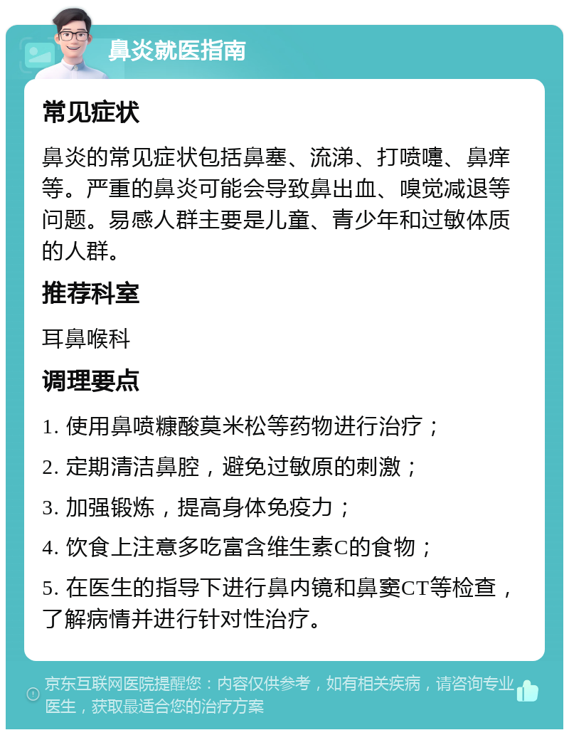 鼻炎就医指南 常见症状 鼻炎的常见症状包括鼻塞、流涕、打喷嚏、鼻痒等。严重的鼻炎可能会导致鼻出血、嗅觉减退等问题。易感人群主要是儿童、青少年和过敏体质的人群。 推荐科室 耳鼻喉科 调理要点 1. 使用鼻喷糠酸莫米松等药物进行治疗； 2. 定期清洁鼻腔，避免过敏原的刺激； 3. 加强锻炼，提高身体免疫力； 4. 饮食上注意多吃富含维生素C的食物； 5. 在医生的指导下进行鼻内镜和鼻窦CT等检查，了解病情并进行针对性治疗。