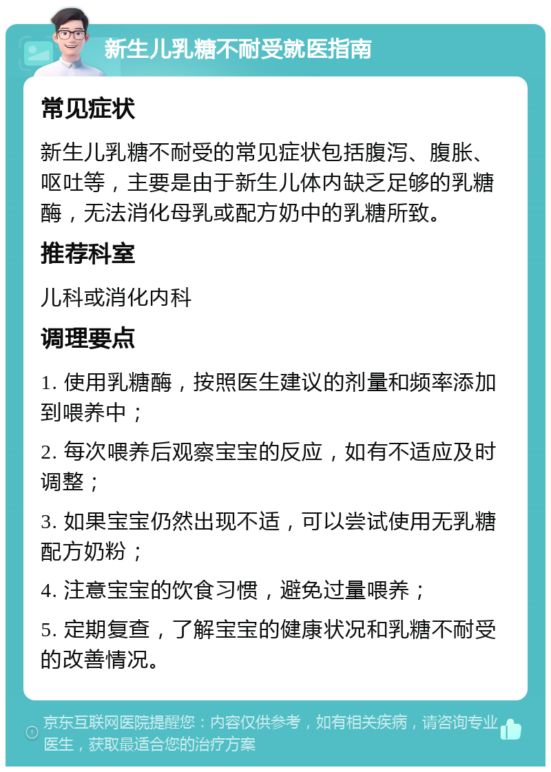 新生儿乳糖不耐受就医指南 常见症状 新生儿乳糖不耐受的常见症状包括腹泻、腹胀、呕吐等，主要是由于新生儿体内缺乏足够的乳糖酶，无法消化母乳或配方奶中的乳糖所致。 推荐科室 儿科或消化内科 调理要点 1. 使用乳糖酶，按照医生建议的剂量和频率添加到喂养中； 2. 每次喂养后观察宝宝的反应，如有不适应及时调整； 3. 如果宝宝仍然出现不适，可以尝试使用无乳糖配方奶粉； 4. 注意宝宝的饮食习惯，避免过量喂养； 5. 定期复查，了解宝宝的健康状况和乳糖不耐受的改善情况。