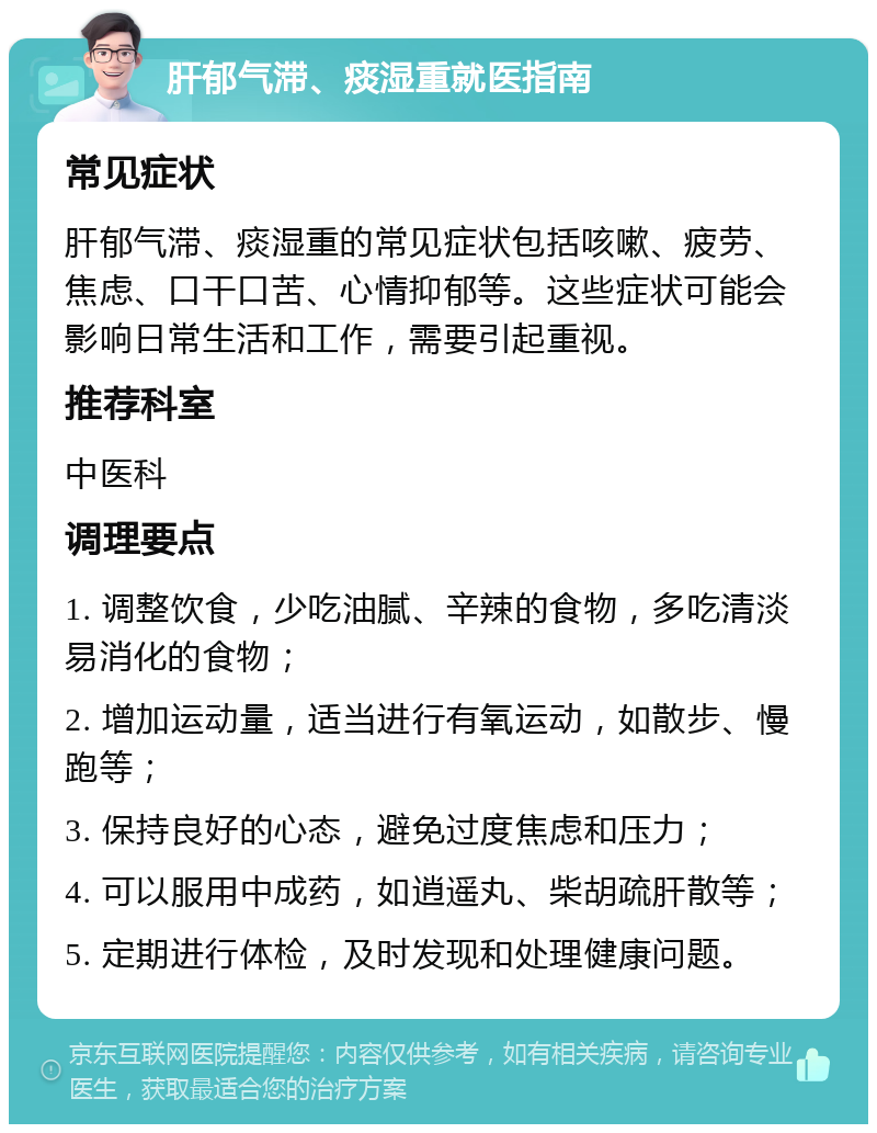 肝郁气滞、痰湿重就医指南 常见症状 肝郁气滞、痰湿重的常见症状包括咳嗽、疲劳、焦虑、口干口苦、心情抑郁等。这些症状可能会影响日常生活和工作，需要引起重视。 推荐科室 中医科 调理要点 1. 调整饮食，少吃油腻、辛辣的食物，多吃清淡易消化的食物； 2. 增加运动量，适当进行有氧运动，如散步、慢跑等； 3. 保持良好的心态，避免过度焦虑和压力； 4. 可以服用中成药，如逍遥丸、柴胡疏肝散等； 5. 定期进行体检，及时发现和处理健康问题。