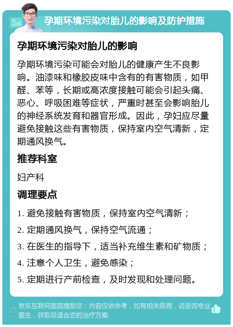 孕期环境污染对胎儿的影响及防护措施 孕期环境污染对胎儿的影响 孕期环境污染可能会对胎儿的健康产生不良影响。油漆味和橡胶皮味中含有的有害物质，如甲醛、苯等，长期或高浓度接触可能会引起头痛、恶心、呼吸困难等症状，严重时甚至会影响胎儿的神经系统发育和器官形成。因此，孕妇应尽量避免接触这些有害物质，保持室内空气清新，定期通风换气。 推荐科室 妇产科 调理要点 1. 避免接触有害物质，保持室内空气清新； 2. 定期通风换气，保持空气流通； 3. 在医生的指导下，适当补充维生素和矿物质； 4. 注意个人卫生，避免感染； 5. 定期进行产前检查，及时发现和处理问题。