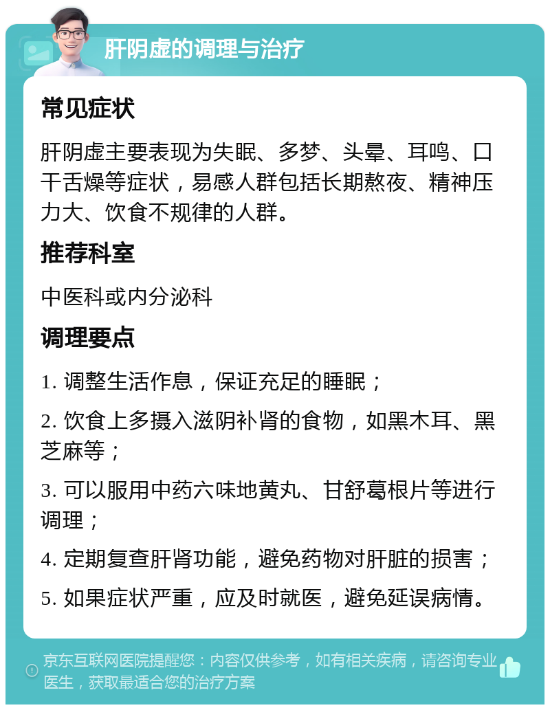 肝阴虚的调理与治疗 常见症状 肝阴虚主要表现为失眠、多梦、头晕、耳鸣、口干舌燥等症状，易感人群包括长期熬夜、精神压力大、饮食不规律的人群。 推荐科室 中医科或内分泌科 调理要点 1. 调整生活作息，保证充足的睡眠； 2. 饮食上多摄入滋阴补肾的食物，如黑木耳、黑芝麻等； 3. 可以服用中药六味地黄丸、甘舒葛根片等进行调理； 4. 定期复查肝肾功能，避免药物对肝脏的损害； 5. 如果症状严重，应及时就医，避免延误病情。