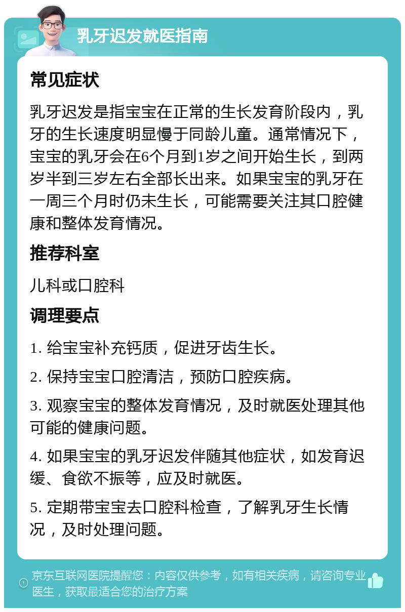 乳牙迟发就医指南 常见症状 乳牙迟发是指宝宝在正常的生长发育阶段内，乳牙的生长速度明显慢于同龄儿童。通常情况下，宝宝的乳牙会在6个月到1岁之间开始生长，到两岁半到三岁左右全部长出来。如果宝宝的乳牙在一周三个月时仍未生长，可能需要关注其口腔健康和整体发育情况。 推荐科室 儿科或口腔科 调理要点 1. 给宝宝补充钙质，促进牙齿生长。 2. 保持宝宝口腔清洁，预防口腔疾病。 3. 观察宝宝的整体发育情况，及时就医处理其他可能的健康问题。 4. 如果宝宝的乳牙迟发伴随其他症状，如发育迟缓、食欲不振等，应及时就医。 5. 定期带宝宝去口腔科检查，了解乳牙生长情况，及时处理问题。