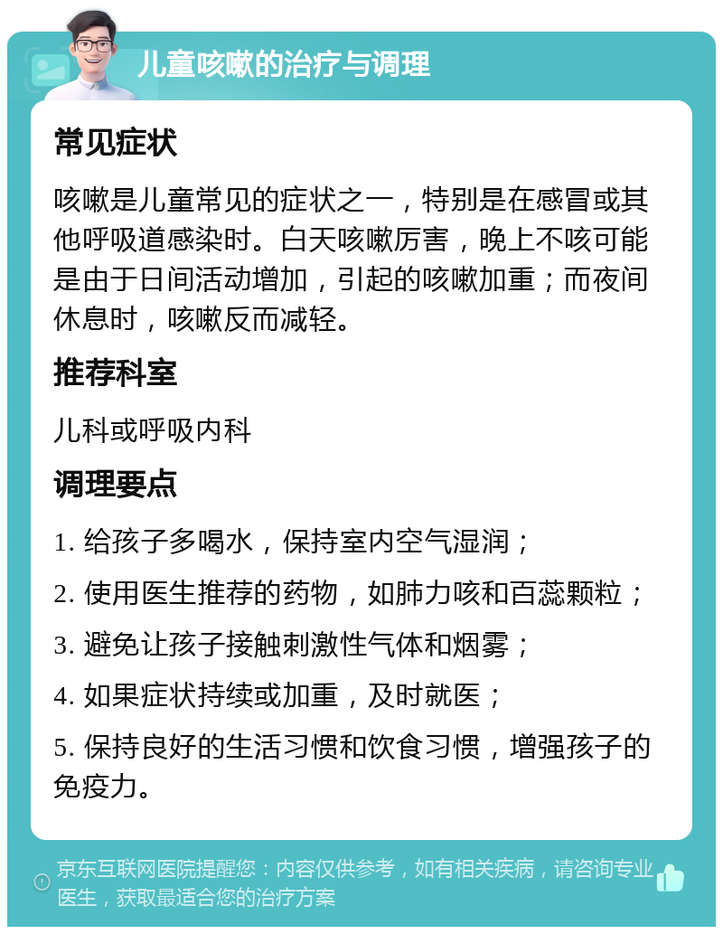 儿童咳嗽的治疗与调理 常见症状 咳嗽是儿童常见的症状之一，特别是在感冒或其他呼吸道感染时。白天咳嗽厉害，晚上不咳可能是由于日间活动增加，引起的咳嗽加重；而夜间休息时，咳嗽反而减轻。 推荐科室 儿科或呼吸内科 调理要点 1. 给孩子多喝水，保持室内空气湿润； 2. 使用医生推荐的药物，如肺力咳和百蕊颗粒； 3. 避免让孩子接触刺激性气体和烟雾； 4. 如果症状持续或加重，及时就医； 5. 保持良好的生活习惯和饮食习惯，增强孩子的免疫力。