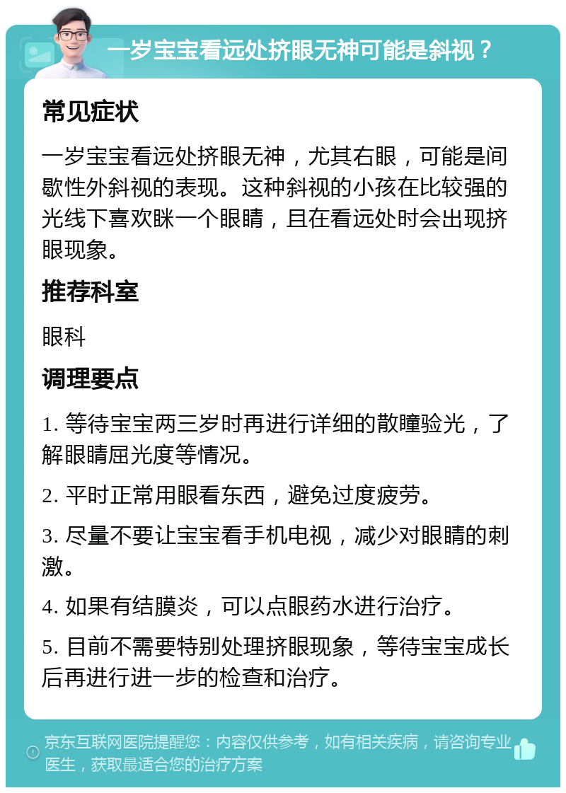 一岁宝宝看远处挤眼无神可能是斜视？ 常见症状 一岁宝宝看远处挤眼无神，尤其右眼，可能是间歇性外斜视的表现。这种斜视的小孩在比较强的光线下喜欢眯一个眼睛，且在看远处时会出现挤眼现象。 推荐科室 眼科 调理要点 1. 等待宝宝两三岁时再进行详细的散瞳验光，了解眼睛屈光度等情况。 2. 平时正常用眼看东西，避免过度疲劳。 3. 尽量不要让宝宝看手机电视，减少对眼睛的刺激。 4. 如果有结膜炎，可以点眼药水进行治疗。 5. 目前不需要特别处理挤眼现象，等待宝宝成长后再进行进一步的检查和治疗。