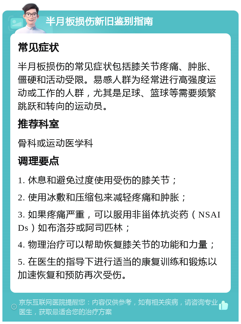 半月板损伤新旧鉴别指南 常见症状 半月板损伤的常见症状包括膝关节疼痛、肿胀、僵硬和活动受限。易感人群为经常进行高强度运动或工作的人群，尤其是足球、篮球等需要频繁跳跃和转向的运动员。 推荐科室 骨科或运动医学科 调理要点 1. 休息和避免过度使用受伤的膝关节； 2. 使用冰敷和压缩包来减轻疼痛和肿胀； 3. 如果疼痛严重，可以服用非甾体抗炎药（NSAIDs）如布洛芬或阿司匹林； 4. 物理治疗可以帮助恢复膝关节的功能和力量； 5. 在医生的指导下进行适当的康复训练和锻炼以加速恢复和预防再次受伤。