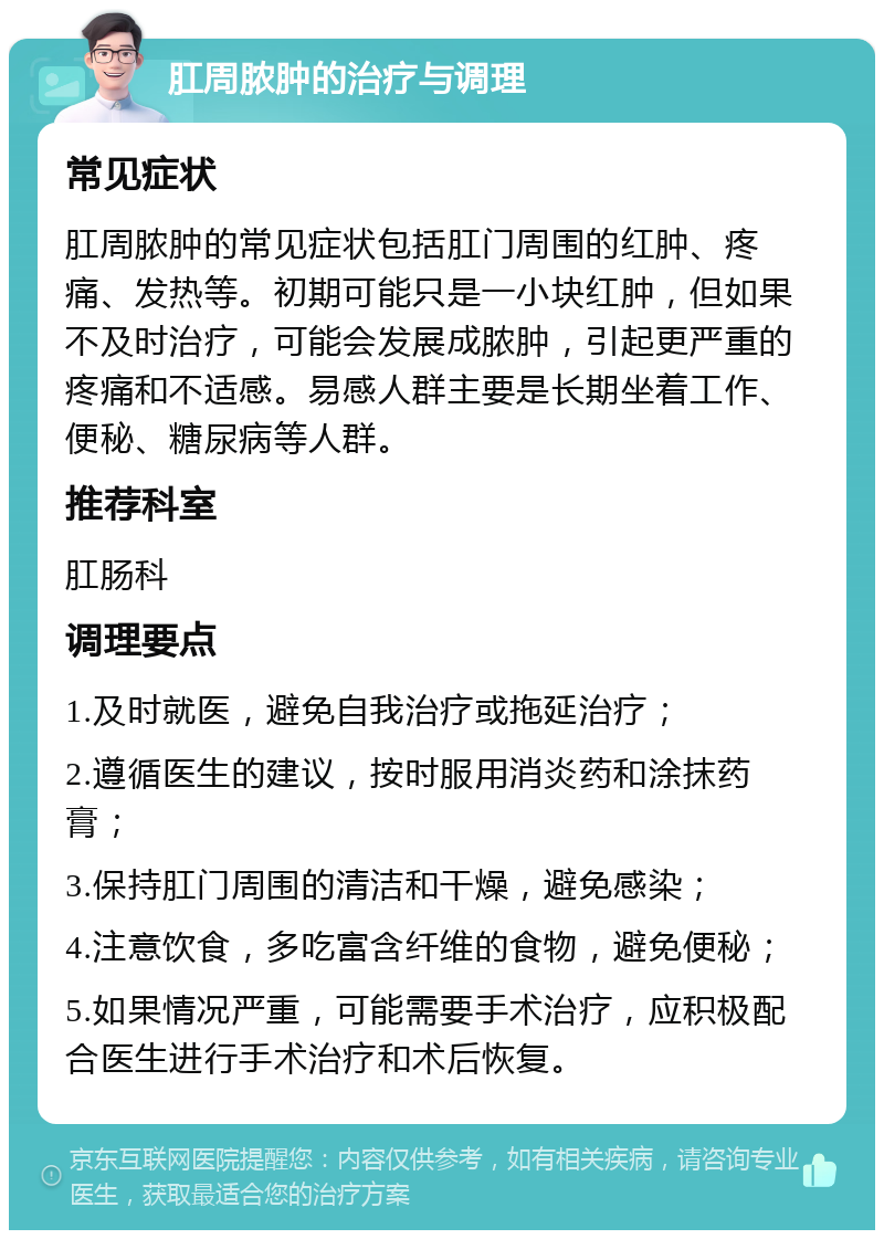 肛周脓肿的治疗与调理 常见症状 肛周脓肿的常见症状包括肛门周围的红肿、疼痛、发热等。初期可能只是一小块红肿，但如果不及时治疗，可能会发展成脓肿，引起更严重的疼痛和不适感。易感人群主要是长期坐着工作、便秘、糖尿病等人群。 推荐科室 肛肠科 调理要点 1.及时就医，避免自我治疗或拖延治疗； 2.遵循医生的建议，按时服用消炎药和涂抹药膏； 3.保持肛门周围的清洁和干燥，避免感染； 4.注意饮食，多吃富含纤维的食物，避免便秘； 5.如果情况严重，可能需要手术治疗，应积极配合医生进行手术治疗和术后恢复。