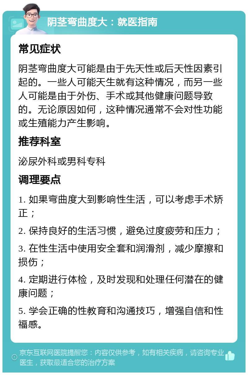 阴茎弯曲度大：就医指南 常见症状 阴茎弯曲度大可能是由于先天性或后天性因素引起的。一些人可能天生就有这种情况，而另一些人可能是由于外伤、手术或其他健康问题导致的。无论原因如何，这种情况通常不会对性功能或生殖能力产生影响。 推荐科室 泌尿外科或男科专科 调理要点 1. 如果弯曲度大到影响性生活，可以考虑手术矫正； 2. 保持良好的生活习惯，避免过度疲劳和压力； 3. 在性生活中使用安全套和润滑剂，减少摩擦和损伤； 4. 定期进行体检，及时发现和处理任何潜在的健康问题； 5. 学会正确的性教育和沟通技巧，增强自信和性福感。