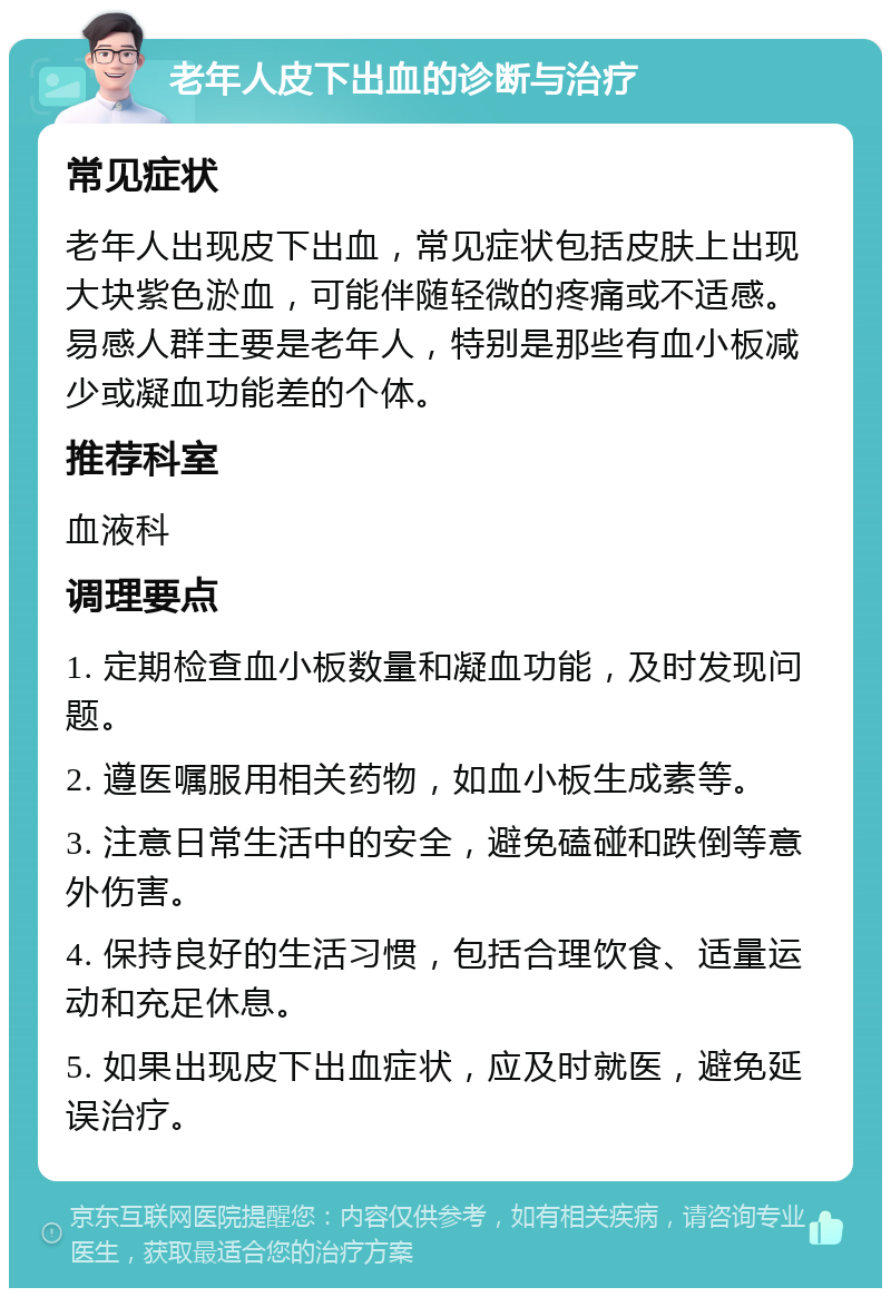 老年人皮下出血的诊断与治疗 常见症状 老年人出现皮下出血，常见症状包括皮肤上出现大块紫色淤血，可能伴随轻微的疼痛或不适感。易感人群主要是老年人，特别是那些有血小板减少或凝血功能差的个体。 推荐科室 血液科 调理要点 1. 定期检查血小板数量和凝血功能，及时发现问题。 2. 遵医嘱服用相关药物，如血小板生成素等。 3. 注意日常生活中的安全，避免磕碰和跌倒等意外伤害。 4. 保持良好的生活习惯，包括合理饮食、适量运动和充足休息。 5. 如果出现皮下出血症状，应及时就医，避免延误治疗。