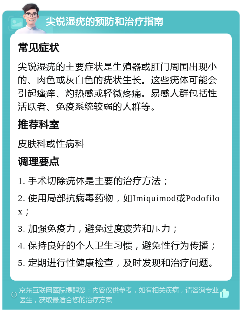 尖锐湿疣的预防和治疗指南 常见症状 尖锐湿疣的主要症状是生殖器或肛门周围出现小的、肉色或灰白色的疣状生长。这些疣体可能会引起瘙痒、灼热感或轻微疼痛。易感人群包括性活跃者、免疫系统较弱的人群等。 推荐科室 皮肤科或性病科 调理要点 1. 手术切除疣体是主要的治疗方法； 2. 使用局部抗病毒药物，如Imiquimod或Podofilox； 3. 加强免疫力，避免过度疲劳和压力； 4. 保持良好的个人卫生习惯，避免性行为传播； 5. 定期进行性健康检查，及时发现和治疗问题。