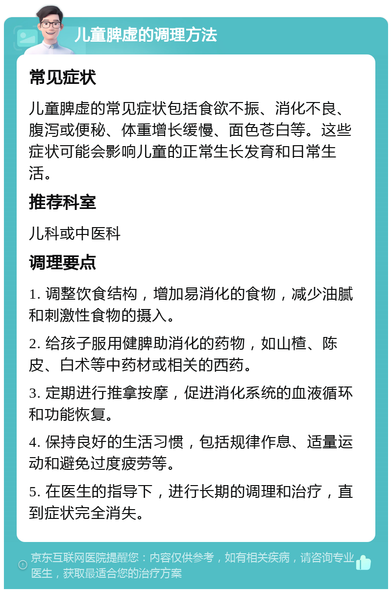 儿童脾虚的调理方法 常见症状 儿童脾虚的常见症状包括食欲不振、消化不良、腹泻或便秘、体重增长缓慢、面色苍白等。这些症状可能会影响儿童的正常生长发育和日常生活。 推荐科室 儿科或中医科 调理要点 1. 调整饮食结构，增加易消化的食物，减少油腻和刺激性食物的摄入。 2. 给孩子服用健脾助消化的药物，如山楂、陈皮、白术等中药材或相关的西药。 3. 定期进行推拿按摩，促进消化系统的血液循环和功能恢复。 4. 保持良好的生活习惯，包括规律作息、适量运动和避免过度疲劳等。 5. 在医生的指导下，进行长期的调理和治疗，直到症状完全消失。