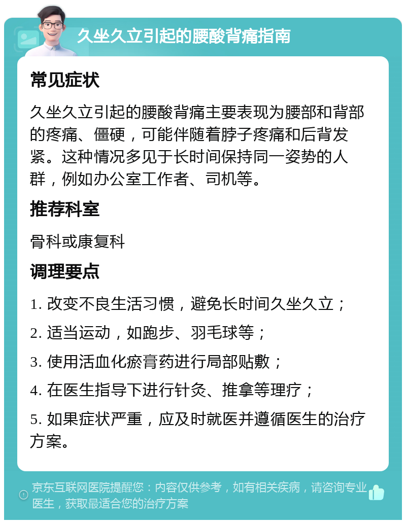 久坐久立引起的腰酸背痛指南 常见症状 久坐久立引起的腰酸背痛主要表现为腰部和背部的疼痛、僵硬，可能伴随着脖子疼痛和后背发紧。这种情况多见于长时间保持同一姿势的人群，例如办公室工作者、司机等。 推荐科室 骨科或康复科 调理要点 1. 改变不良生活习惯，避免长时间久坐久立； 2. 适当运动，如跑步、羽毛球等； 3. 使用活血化瘀膏药进行局部贴敷； 4. 在医生指导下进行针灸、推拿等理疗； 5. 如果症状严重，应及时就医并遵循医生的治疗方案。