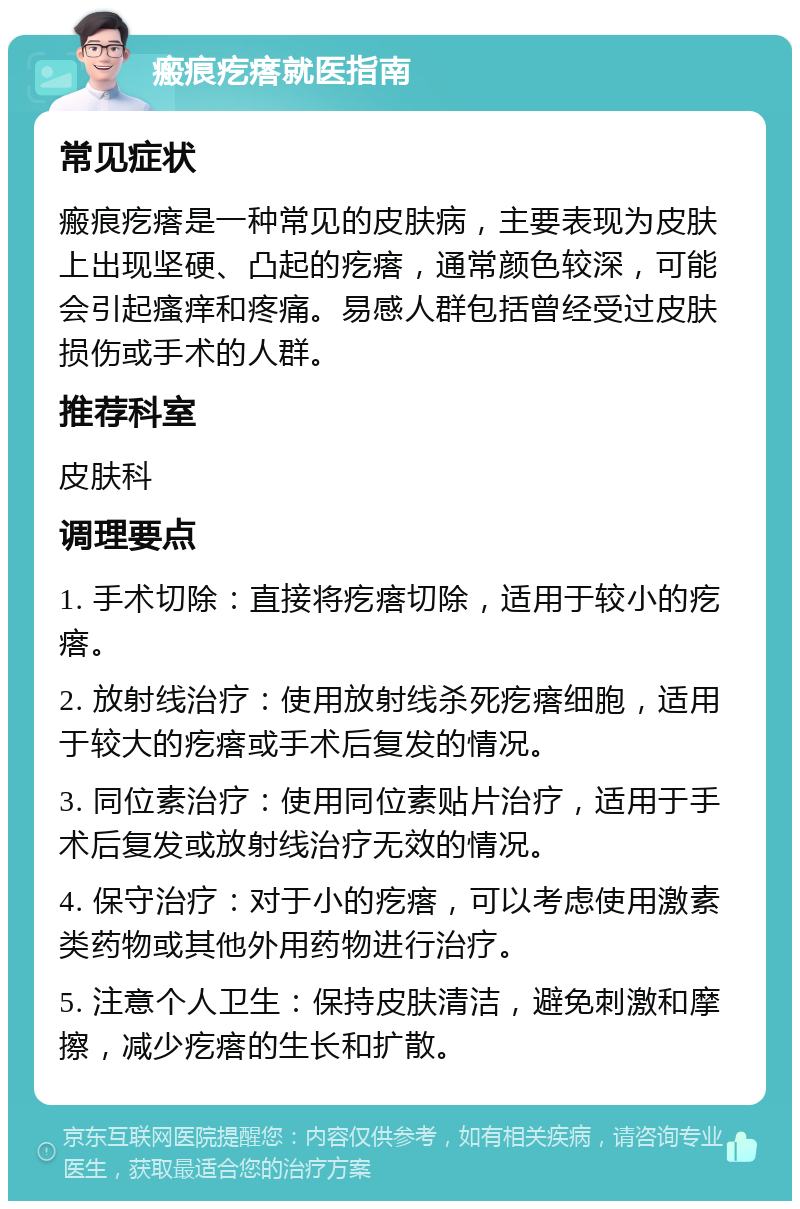 瘢痕疙瘩就医指南 常见症状 瘢痕疙瘩是一种常见的皮肤病，主要表现为皮肤上出现坚硬、凸起的疙瘩，通常颜色较深，可能会引起瘙痒和疼痛。易感人群包括曾经受过皮肤损伤或手术的人群。 推荐科室 皮肤科 调理要点 1. 手术切除：直接将疙瘩切除，适用于较小的疙瘩。 2. 放射线治疗：使用放射线杀死疙瘩细胞，适用于较大的疙瘩或手术后复发的情况。 3. 同位素治疗：使用同位素贴片治疗，适用于手术后复发或放射线治疗无效的情况。 4. 保守治疗：对于小的疙瘩，可以考虑使用激素类药物或其他外用药物进行治疗。 5. 注意个人卫生：保持皮肤清洁，避免刺激和摩擦，减少疙瘩的生长和扩散。