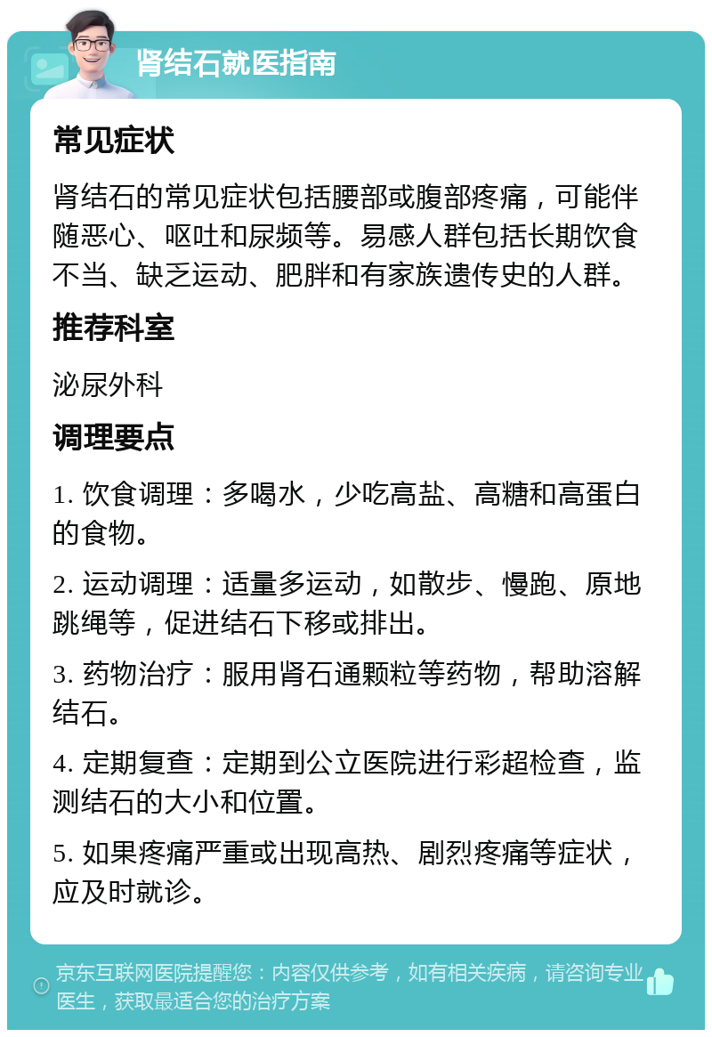 肾结石就医指南 常见症状 肾结石的常见症状包括腰部或腹部疼痛，可能伴随恶心、呕吐和尿频等。易感人群包括长期饮食不当、缺乏运动、肥胖和有家族遗传史的人群。 推荐科室 泌尿外科 调理要点 1. 饮食调理：多喝水，少吃高盐、高糖和高蛋白的食物。 2. 运动调理：适量多运动，如散步、慢跑、原地跳绳等，促进结石下移或排出。 3. 药物治疗：服用肾石通颗粒等药物，帮助溶解结石。 4. 定期复查：定期到公立医院进行彩超检查，监测结石的大小和位置。 5. 如果疼痛严重或出现高热、剧烈疼痛等症状，应及时就诊。