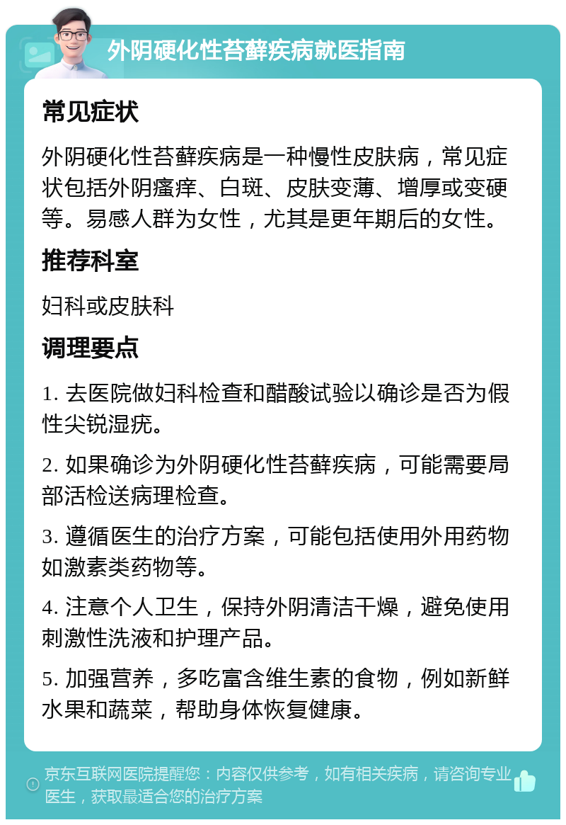 外阴硬化性苔藓疾病就医指南 常见症状 外阴硬化性苔藓疾病是一种慢性皮肤病，常见症状包括外阴瘙痒、白斑、皮肤变薄、增厚或变硬等。易感人群为女性，尤其是更年期后的女性。 推荐科室 妇科或皮肤科 调理要点 1. 去医院做妇科检查和醋酸试验以确诊是否为假性尖锐湿疣。 2. 如果确诊为外阴硬化性苔藓疾病，可能需要局部活检送病理检查。 3. 遵循医生的治疗方案，可能包括使用外用药物如激素类药物等。 4. 注意个人卫生，保持外阴清洁干燥，避免使用刺激性洗液和护理产品。 5. 加强营养，多吃富含维生素的食物，例如新鲜水果和蔬菜，帮助身体恢复健康。