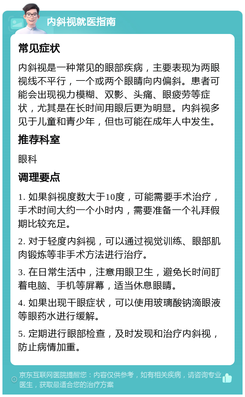 内斜视就医指南 常见症状 内斜视是一种常见的眼部疾病，主要表现为两眼视线不平行，一个或两个眼睛向内偏斜。患者可能会出现视力模糊、双影、头痛、眼疲劳等症状，尤其是在长时间用眼后更为明显。内斜视多见于儿童和青少年，但也可能在成年人中发生。 推荐科室 眼科 调理要点 1. 如果斜视度数大于10度，可能需要手术治疗，手术时间大约一个小时内，需要准备一个礼拜假期比较充足。 2. 对于轻度内斜视，可以通过视觉训练、眼部肌肉锻炼等非手术方法进行治疗。 3. 在日常生活中，注意用眼卫生，避免长时间盯着电脑、手机等屏幕，适当休息眼睛。 4. 如果出现干眼症状，可以使用玻璃酸钠滴眼液等眼药水进行缓解。 5. 定期进行眼部检查，及时发现和治疗内斜视，防止病情加重。