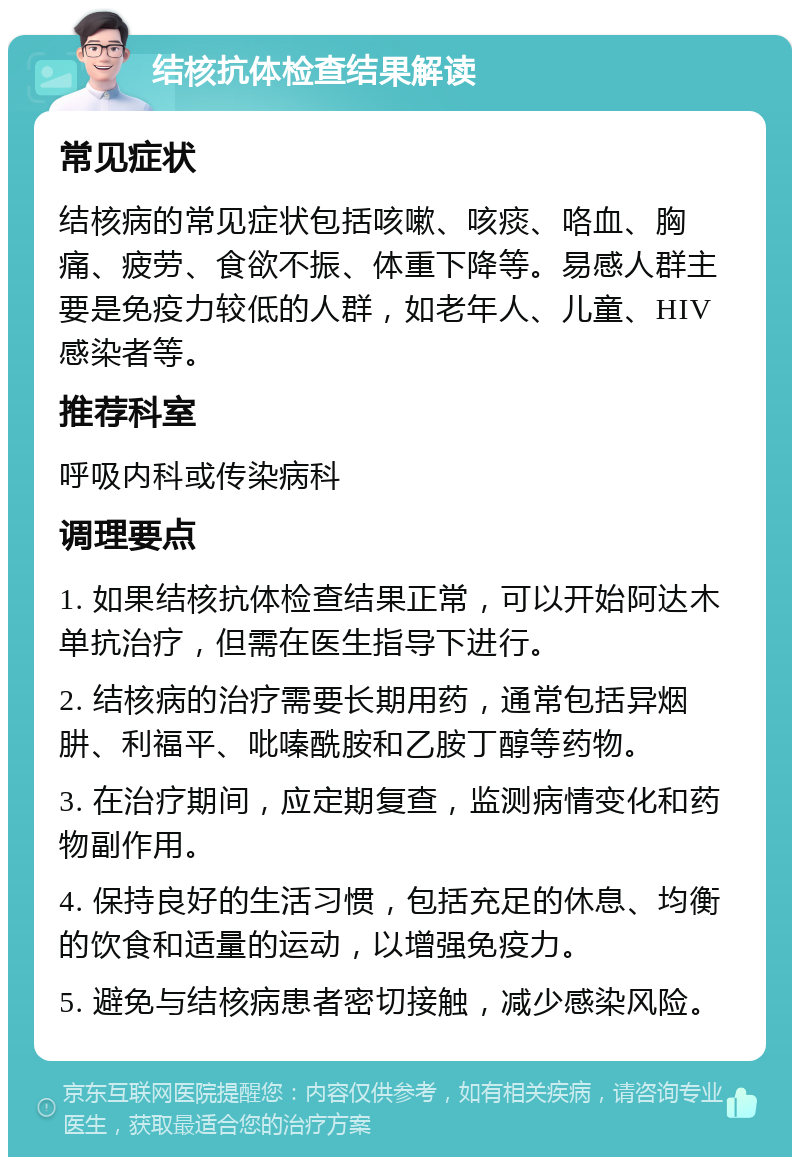 结核抗体检查结果解读 常见症状 结核病的常见症状包括咳嗽、咳痰、咯血、胸痛、疲劳、食欲不振、体重下降等。易感人群主要是免疫力较低的人群，如老年人、儿童、HIV感染者等。 推荐科室 呼吸内科或传染病科 调理要点 1. 如果结核抗体检查结果正常，可以开始阿达木单抗治疗，但需在医生指导下进行。 2. 结核病的治疗需要长期用药，通常包括异烟肼、利福平、吡嗪酰胺和乙胺丁醇等药物。 3. 在治疗期间，应定期复查，监测病情变化和药物副作用。 4. 保持良好的生活习惯，包括充足的休息、均衡的饮食和适量的运动，以增强免疫力。 5. 避免与结核病患者密切接触，减少感染风险。