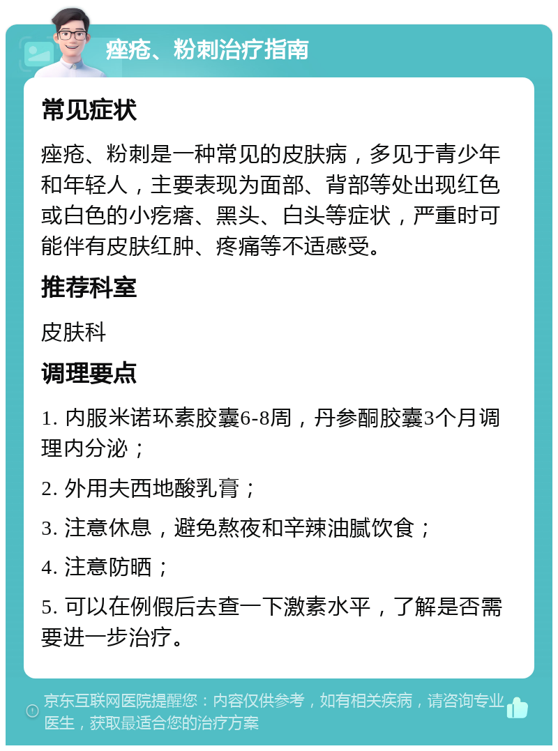 痤疮、粉刺治疗指南 常见症状 痤疮、粉刺是一种常见的皮肤病，多见于青少年和年轻人，主要表现为面部、背部等处出现红色或白色的小疙瘩、黑头、白头等症状，严重时可能伴有皮肤红肿、疼痛等不适感受。 推荐科室 皮肤科 调理要点 1. 内服米诺环素胶囊6-8周，丹参酮胶囊3个月调理内分泌； 2. 外用夫西地酸乳膏； 3. 注意休息，避免熬夜和辛辣油腻饮食； 4. 注意防晒； 5. 可以在例假后去查一下激素水平，了解是否需要进一步治疗。