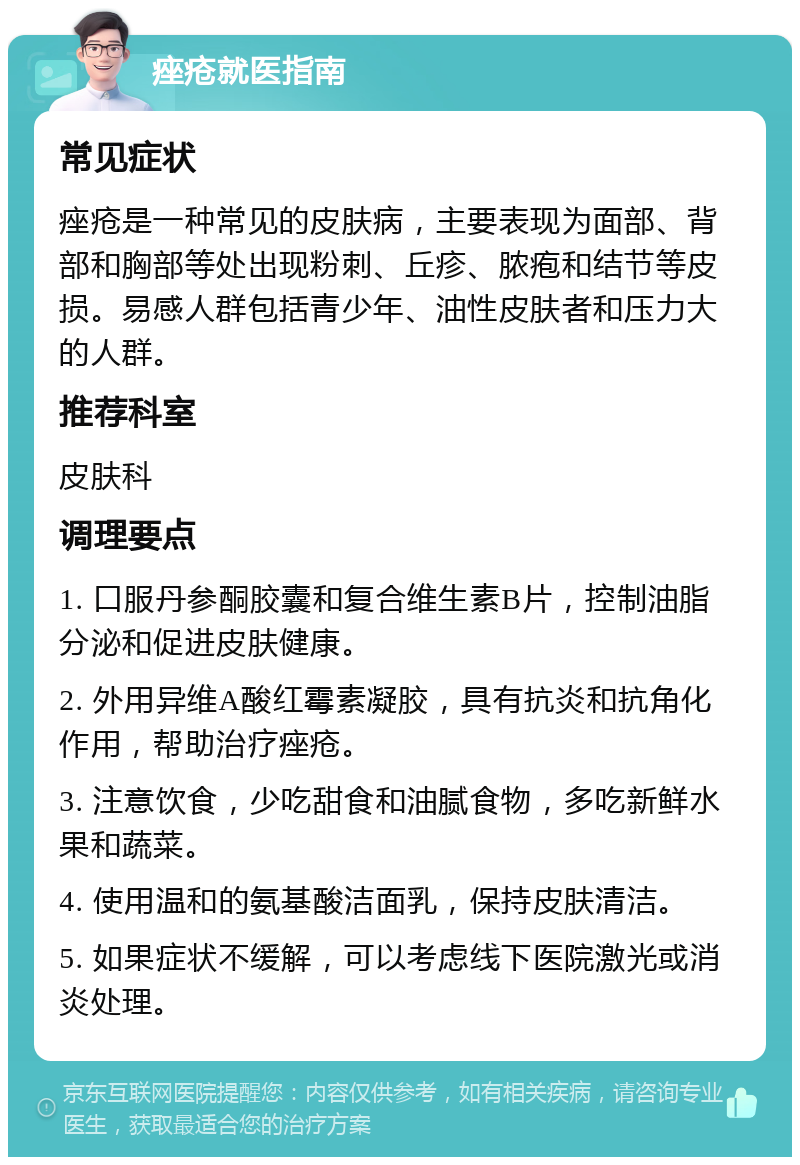 痤疮就医指南 常见症状 痤疮是一种常见的皮肤病，主要表现为面部、背部和胸部等处出现粉刺、丘疹、脓疱和结节等皮损。易感人群包括青少年、油性皮肤者和压力大的人群。 推荐科室 皮肤科 调理要点 1. 口服丹参酮胶囊和复合维生素B片，控制油脂分泌和促进皮肤健康。 2. 外用异维A酸红霉素凝胶，具有抗炎和抗角化作用，帮助治疗痤疮。 3. 注意饮食，少吃甜食和油腻食物，多吃新鲜水果和蔬菜。 4. 使用温和的氨基酸洁面乳，保持皮肤清洁。 5. 如果症状不缓解，可以考虑线下医院激光或消炎处理。