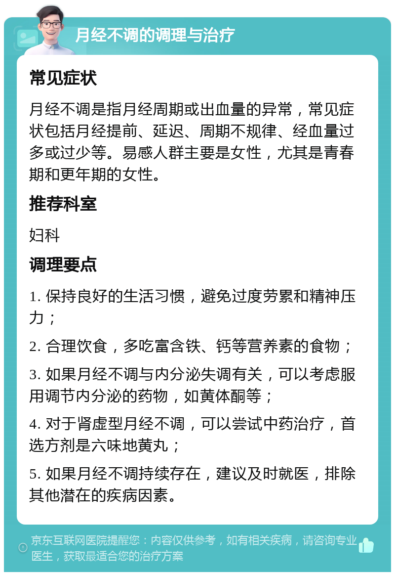 月经不调的调理与治疗 常见症状 月经不调是指月经周期或出血量的异常，常见症状包括月经提前、延迟、周期不规律、经血量过多或过少等。易感人群主要是女性，尤其是青春期和更年期的女性。 推荐科室 妇科 调理要点 1. 保持良好的生活习惯，避免过度劳累和精神压力； 2. 合理饮食，多吃富含铁、钙等营养素的食物； 3. 如果月经不调与内分泌失调有关，可以考虑服用调节内分泌的药物，如黄体酮等； 4. 对于肾虚型月经不调，可以尝试中药治疗，首选方剂是六味地黄丸； 5. 如果月经不调持续存在，建议及时就医，排除其他潜在的疾病因素。