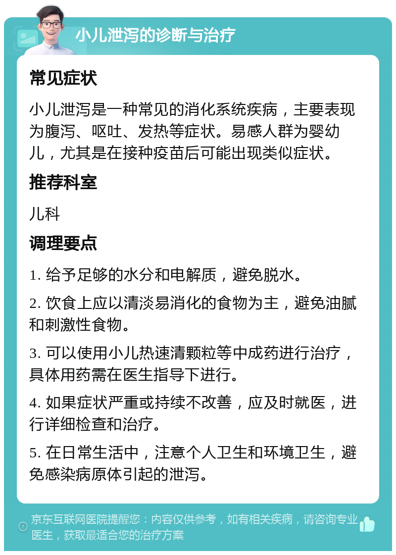 小儿泄泻的诊断与治疗 常见症状 小儿泄泻是一种常见的消化系统疾病，主要表现为腹泻、呕吐、发热等症状。易感人群为婴幼儿，尤其是在接种疫苗后可能出现类似症状。 推荐科室 儿科 调理要点 1. 给予足够的水分和电解质，避免脱水。 2. 饮食上应以清淡易消化的食物为主，避免油腻和刺激性食物。 3. 可以使用小儿热速清颗粒等中成药进行治疗，具体用药需在医生指导下进行。 4. 如果症状严重或持续不改善，应及时就医，进行详细检查和治疗。 5. 在日常生活中，注意个人卫生和环境卫生，避免感染病原体引起的泄泻。