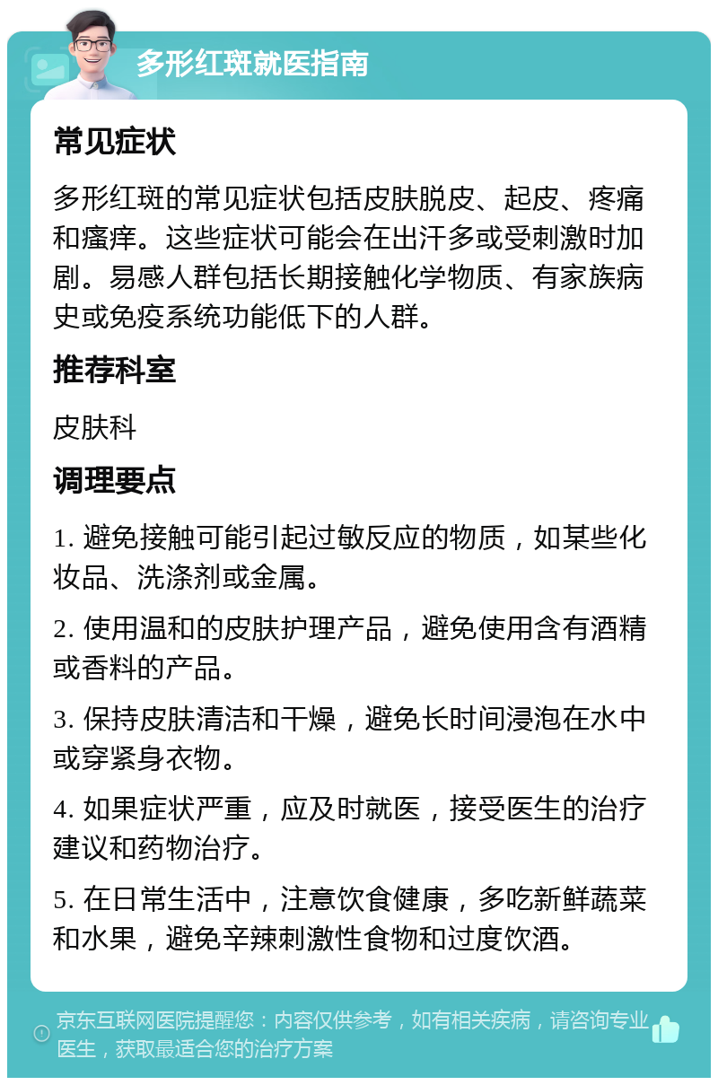 多形红斑就医指南 常见症状 多形红斑的常见症状包括皮肤脱皮、起皮、疼痛和瘙痒。这些症状可能会在出汗多或受刺激时加剧。易感人群包括长期接触化学物质、有家族病史或免疫系统功能低下的人群。 推荐科室 皮肤科 调理要点 1. 避免接触可能引起过敏反应的物质，如某些化妆品、洗涤剂或金属。 2. 使用温和的皮肤护理产品，避免使用含有酒精或香料的产品。 3. 保持皮肤清洁和干燥，避免长时间浸泡在水中或穿紧身衣物。 4. 如果症状严重，应及时就医，接受医生的治疗建议和药物治疗。 5. 在日常生活中，注意饮食健康，多吃新鲜蔬菜和水果，避免辛辣刺激性食物和过度饮酒。