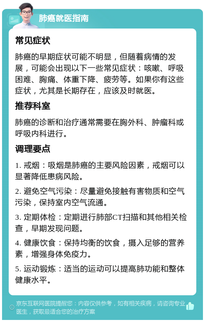 肺癌就医指南 常见症状 肺癌的早期症状可能不明显，但随着病情的发展，可能会出现以下一些常见症状：咳嗽、呼吸困难、胸痛、体重下降、疲劳等。如果你有这些症状，尤其是长期存在，应该及时就医。 推荐科室 肺癌的诊断和治疗通常需要在胸外科、肿瘤科或呼吸内科进行。 调理要点 1. 戒烟：吸烟是肺癌的主要风险因素，戒烟可以显著降低患病风险。 2. 避免空气污染：尽量避免接触有害物质和空气污染，保持室内空气流通。 3. 定期体检：定期进行肺部CT扫描和其他相关检查，早期发现问题。 4. 健康饮食：保持均衡的饮食，摄入足够的营养素，增强身体免疫力。 5. 运动锻炼：适当的运动可以提高肺功能和整体健康水平。