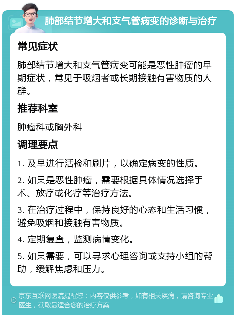 肺部结节增大和支气管病变的诊断与治疗 常见症状 肺部结节增大和支气管病变可能是恶性肿瘤的早期症状，常见于吸烟者或长期接触有害物质的人群。 推荐科室 肿瘤科或胸外科 调理要点 1. 及早进行活检和刷片，以确定病变的性质。 2. 如果是恶性肿瘤，需要根据具体情况选择手术、放疗或化疗等治疗方法。 3. 在治疗过程中，保持良好的心态和生活习惯，避免吸烟和接触有害物质。 4. 定期复查，监测病情变化。 5. 如果需要，可以寻求心理咨询或支持小组的帮助，缓解焦虑和压力。