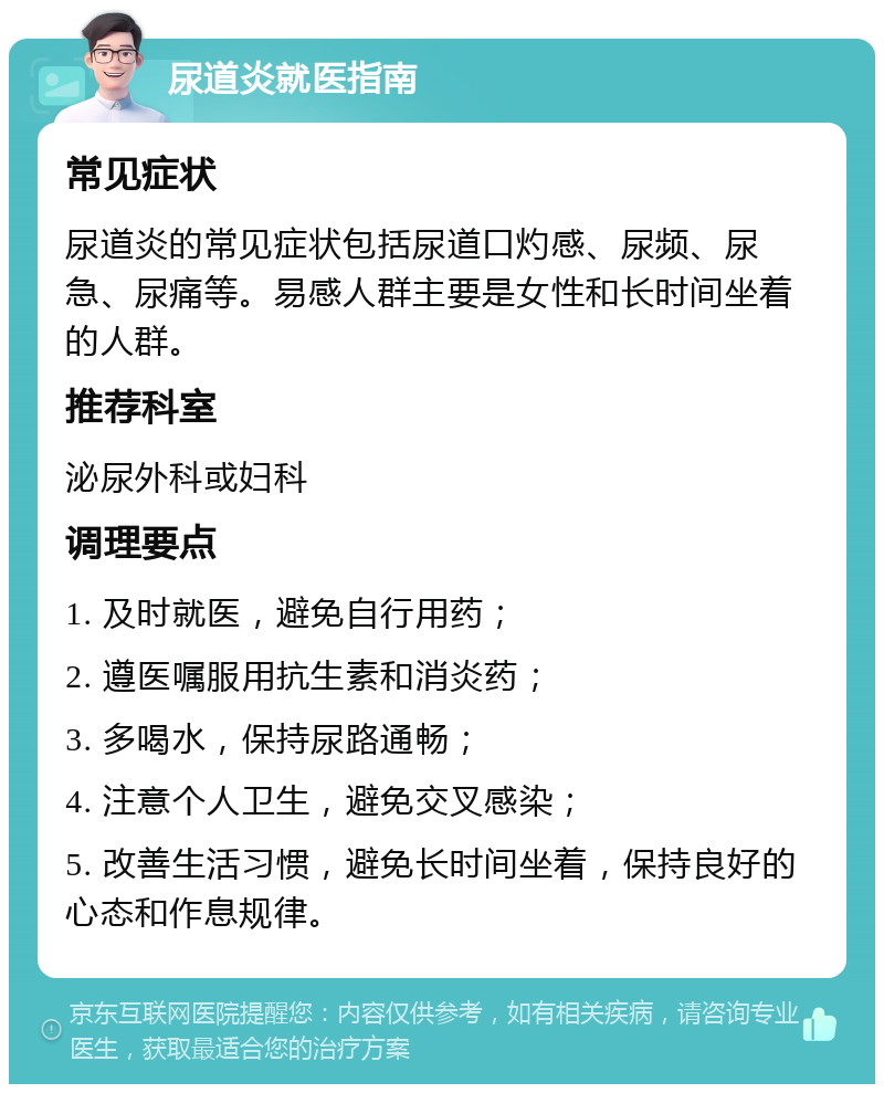 尿道炎就医指南 常见症状 尿道炎的常见症状包括尿道口灼感、尿频、尿急、尿痛等。易感人群主要是女性和长时间坐着的人群。 推荐科室 泌尿外科或妇科 调理要点 1. 及时就医，避免自行用药； 2. 遵医嘱服用抗生素和消炎药； 3. 多喝水，保持尿路通畅； 4. 注意个人卫生，避免交叉感染； 5. 改善生活习惯，避免长时间坐着，保持良好的心态和作息规律。