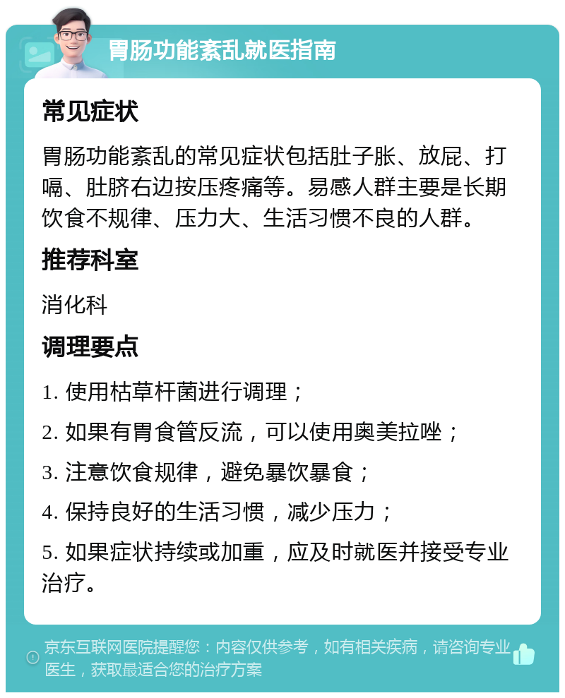 胃肠功能紊乱就医指南 常见症状 胃肠功能紊乱的常见症状包括肚子胀、放屁、打嗝、肚脐右边按压疼痛等。易感人群主要是长期饮食不规律、压力大、生活习惯不良的人群。 推荐科室 消化科 调理要点 1. 使用枯草杆菌进行调理； 2. 如果有胃食管反流，可以使用奥美拉唑； 3. 注意饮食规律，避免暴饮暴食； 4. 保持良好的生活习惯，减少压力； 5. 如果症状持续或加重，应及时就医并接受专业治疗。