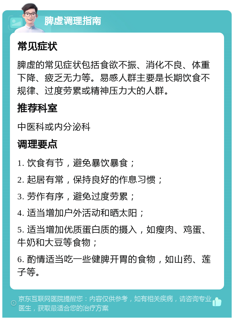 脾虚调理指南 常见症状 脾虚的常见症状包括食欲不振、消化不良、体重下降、疲乏无力等。易感人群主要是长期饮食不规律、过度劳累或精神压力大的人群。 推荐科室 中医科或内分泌科 调理要点 1. 饮食有节，避免暴饮暴食； 2. 起居有常，保持良好的作息习惯； 3. 劳作有序，避免过度劳累； 4. 适当增加户外活动和晒太阳； 5. 适当增加优质蛋白质的摄入，如瘦肉、鸡蛋、牛奶和大豆等食物； 6. 酌情适当吃一些健脾开胃的食物，如山药、莲子等。