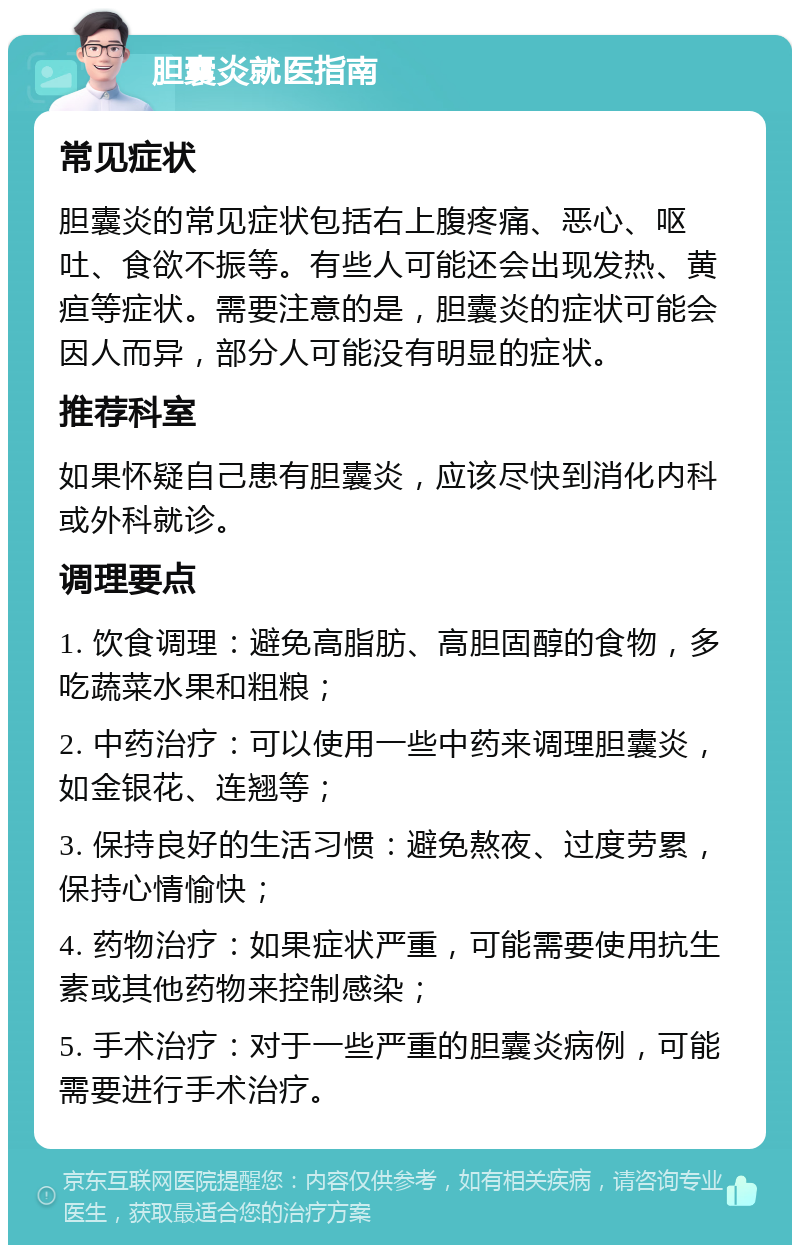 胆囊炎就医指南 常见症状 胆囊炎的常见症状包括右上腹疼痛、恶心、呕吐、食欲不振等。有些人可能还会出现发热、黄疸等症状。需要注意的是，胆囊炎的症状可能会因人而异，部分人可能没有明显的症状。 推荐科室 如果怀疑自己患有胆囊炎，应该尽快到消化内科或外科就诊。 调理要点 1. 饮食调理：避免高脂肪、高胆固醇的食物，多吃蔬菜水果和粗粮； 2. 中药治疗：可以使用一些中药来调理胆囊炎，如金银花、连翘等； 3. 保持良好的生活习惯：避免熬夜、过度劳累，保持心情愉快； 4. 药物治疗：如果症状严重，可能需要使用抗生素或其他药物来控制感染； 5. 手术治疗：对于一些严重的胆囊炎病例，可能需要进行手术治疗。